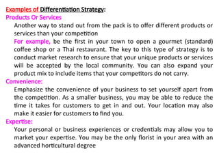 Examples of Differentiation Strategy:
Products Or Services
Another way to stand out from the pack is to offer different products or
services than your competition
For example, be the first in your town to open a gourmet (standard)
coffee shop or a Thai restaurant. The key to this type of strategy is to
conduct market research to ensure that your unique products or services
will be accepted by the local community. You can also expand your
product mix to include items that your competitors do not carry.
Convenience:
Emphasize the convenience of your business to set yourself apart from
the competition. As a smaller business, you may be able to reduce the
time it takes for customers to get in and out. Your location may also
make it easier for customers to find you.
Expertise:
Your personal or business experiences or credentials may allow you to
market your expertise. You may be the only florist in your area with an
advanced horticultural degree
 