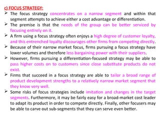 c) FOCUS STRATEGY:
 The focus strategy concentrates on a narrow segment and within that
segment attempts to achieve either a cost advantage or differentiation.
 The premise is that the needs of the group can be better serviced by
focusing entirely on it.
 A firm using a focus strategy often enjoys a high degree of customer loyalty,
and this entrenched loyalty discourages other firms from competing directly.
 Because of their narrow market focus, firms pursuing a focus strategy have
lower volumes and therefore less bargaining power with their suppliers.
 However, firms pursuing a differentiation-focused strategy may be able to
pass higher costs on to customers since close substitute products do not
exist.
 Firms that succeed in a focus strategy are able to tailor a broad range of
product development strengths to a relatively narrow market segment that
they know very well.
 Some risks of focus strategies include imitation and changes in the target
segments. Furthermore, it may be fairly easy for a broad-market cost leader
to adapt its product in order to compete directly. Finally, other focusers may
be able to carve out sub-segments that they can serve even better.
 