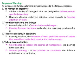 Purpose of Planning:
As a managerial function planning is important due to the following reasons:-
1. To manage by objectives:
 All the activities of an organization are designed to achieve certain
specified objectives.
 However, planning makes the objectives more concrete by focusing
attention on them.
2. To offset uncertainty and change:
 Future is always full of uncertainties and changes.
 Planning foresees the future and makes the necessary provisions for
it.
3. To secure economy in operation:
 Planning involves, the selection of most profitable course of action
that would lead to the best result at the minimum costs.
4. To help in co-ordination:
 Co-ordination is, indeed, the essence of management, the planning
is the base of it.
 Without planning it is not possible to co-ordinate the different
activities of an organization.
 