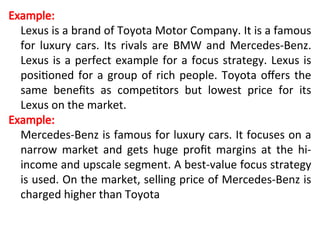 Example:
Lexus is a brand of Toyota Motor Company. It is a famous
for luxury cars. Its rivals are BMW and Mercedes-Benz.
Lexus is a perfect example for a focus strategy. Lexus is
positioned for a group of rich people. Toyota offers the
same benefits as competitors but lowest price for its
Lexus on the market.
Example:
Mercedes-Benz is famous for luxury cars. It focuses on a
narrow market and gets huge profit margins at the hi-
income and upscale segment. A best-value focus strategy
is used. On the market, selling price of Mercedes-Benz is
charged higher than Toyota
 