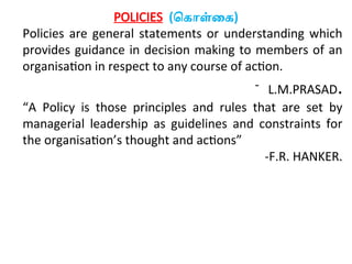 POLICIES (கொள்கை)
Policies are general statements or understanding which
provides guidance in decision making to members of an
organisation in respect to any course of action.
- L.M.PRASAD.
“A Policy is those principles and rules that are set by
managerial leadership as guidelines and constraints for
the organisation’s thought and actions”
-F.R. HANKER.
 