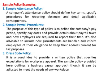 Sample Policy Examples:
1. Sample Attendance Policy:
A company's attendance policy should define key terms, specify
procedures for reporting absences and detail applicable
consequences.
2. Sample Payroll Procedures:
The purpose of this type of policy is to define the company's pay
period, specify pay dates and provide details about payroll taxes
and how employees are required to report their time. It's also
advisable to include how garnishments are handled and inform
employees of their obligation to keep their address current for
tax purposes
3. Dress Code Policy:
It is a good idea to provide a written policy that specifies
expectations for workplace apparel. The sample policy provided
here outlines a business casual approach though it can be
adjusted to meet the needs of any workplace.
 