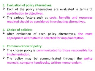 3. Evaluation of policy alternatives:
 Each of the policy alternatives are evaluated in terms of
contribution to objectives.
 The various factors such as costs, benefits and resources
required should be considered in evaluating alternatives.
4. Choice of policies:
 After evaluation of each policy alternatives, the most
appropriate alternatives is selected for implementation.
5. Communication of policy:
 The chosen policy is communicated to those responsible for
implementation.
 The policy may be communicated through the policy
manuals, company handbooks, written memorandum.
 