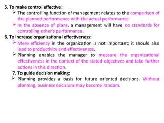 5. To make control effective:
 The controlling function of management relates to the comparison of
the planned performance with the actual performance.
 In the absence of plans, a management will have no standards for
controlling other's performance.
6. To increase organizational effectiveness:
 Mere efficiency in the organization is not important; it should also
lead to productivity and effectiveness.
 Planning enables the manager to measure the organizational
effectiveness in the context of the stated objectives and take further
actions in this direction.
7. To guide decision making:
 Planning provides a basis for future oriented decisions. Without
planning, business decisions may become random.
 