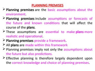 PLANNING PREMISES
 Planning premises are the basic assumptions about the
environment.
 Planning premises include assumptions or forecasts of
the future and known conditions that will affect the
course of the plans.
 These assumptions are essential to make plans more
realistic and operational.
 Planning premises provide a framework.
 All plans are made within this framework
 Planning premises imply not only the assumptions about
the future but also predictions.
 Effective planning is therefore largely dependent upon
the correct knowledge and choice of planning premises.
 