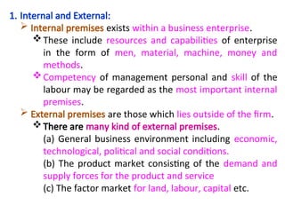 1. Internal and External:
 Internal premises exists within a business enterprise.
These include resources and capabilities of enterprise
in the form of men, material, machine, money and
methods.
Competency of management personal and skill of the
labour may be regarded as the most important internal
premises.
 External premises are those which lies outside of the firm.
There are many kind of external premises.
(a) General business environment including economic,
technological, political and social conditions.
(b) The product market consisting of the demand and
supply forces for the product and service
(c) The factor market for land, labour, capital etc.
 