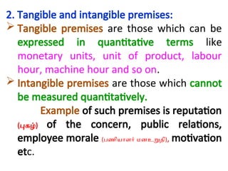 2. Tangible and intangible premises:
 Tangible premises are those which can be
expressed in quantitative terms like
monetary units, unit of product, labour
hour, machine hour and so on.
 Intangible premises are those which cannot
be measured quantitatively.
Example of such premises is reputation
(புகழ்) of the concern, public relations,
employee morale (பணியாளர் மனஉறுதி), motivation
etc.
 