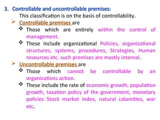 3. Controllable and uncontrollable premises:
This classification is on the basis of controllability.
 Controllable premises are
 Those which are entirely within the control of
management.
 These include organizational Policies, organizational
structures, systems, procedures, Strategies, Human
resources etc. such premises are mostly internal.
 Uncontrollable premises are
 Those which cannot be controllable by an
organizations action.
 These include the rate of economic growth, population
growth, taxation policy of the government, monetary
policies Stock market index, natural calamities, war
etc.
 