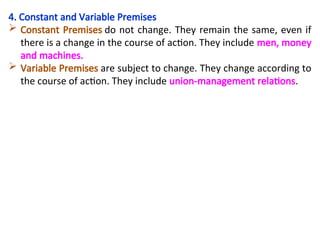 4. Constant and Variable Premises
 Constant Premises do not change. They remain the same, even if
there is a change in the course of action. They include men, money
and machines.
 Variable Premises are subject to change. They change according to
the course of action. They include union-management relations.
 
