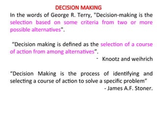 DECISION MAKING
In the words of George R. Terry, "Decision-making is the
selection based on some criteria from two or more
possible alternatives".
“Decision making is defined as the selection of a course
of action from among alternatives”.
- Knootz and weihrich
“Decision Making is the process of identifying and
selecting a course of action to solve a specific problem”
- James A.F. Stoner.
 