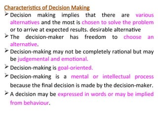Characteristics of Decision Making
 Decision making implies that there are various
alternatives and the most is chosen to solve the problem
or to arrive at expected results. desirable alternative
 The decision-maker has freedom to choose an
alternative.
 Decision-making may not be completely rational but may
be judgemental and emotional.
 Decision-making is goal-oriented.
 Decision-making is a mental or intellectual process
because the final decision is made by the decision-maker.
 A decision may be expressed in words or may be implied
from behaviour.
 