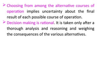  Choosing from among the alternative courses of
operation implies uncertainty about the final
result of each possible course of operation.
 Decision making is rational. It is taken only after a
thorough analysis and reasoning and weighing
the consequences of the various alternatives.
 