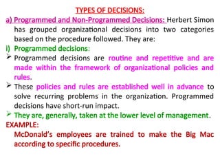 TYPES OF DECISIONS:
a) Programmed and Non-Programmed Decisions: Herbert Simon
has grouped organizational decisions into two categories
based on the procedure followed. They are:
i) Programmed decisions:
 Programmed decisions are routine and repetitive and are
made within the framework of organizational policies and
rules.
 These policies and rules are established well in advance to
solve recurring problems in the organization. Programmed
decisions have short-run impact.
 They are, generally, taken at the lower level of management.
EXAMPLE:
McDonald’s employees are trained to make the Big Mac
according to specific procedures.
 