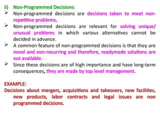 ii) Non-Programmed Decisions:
 Non-programmed decisions are decisions taken to meet non-
repetitive problems.
 Non-programmed decisions are relevant for solving unique/
unusual problems in which various alternatives cannot be
decided in advance.
 A common feature of non-programmed decisions is that they are
novel and non-recurring and therefore, readymade solutions are
not available.
 Since these decisions are of high importance and have long-term
consequences, they are made by top level management.
EXAMPLE:
Decisions about mergers, acquisitions and takeovers, new facilities,
new products, labor contracts and legal issues are non
programmed decisions.
 