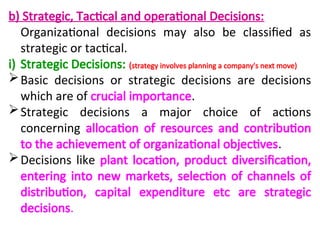 b) Strategic, Tactical and operational Decisions:
Organizational decisions may also be classified as
strategic or tactical.
i) Strategic Decisions: (strategy involves planning a company's next move)
Basic decisions or strategic decisions are decisions
which are of crucial importance.
Strategic decisions a major choice of actions
concerning allocation of resources and contribution
to the achievement of organizational objectives.
Decisions like plant location, product diversification,
entering into new markets, selection of channels of
distribution, capital expenditure etc are strategic
decisions.
 
