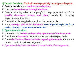 ii) Tactical Decisions: (Tactical involve physically carrying out the plan)
 Tactical decisions are medium term decisions.
 They are derived out of strategic decisions.
 Tactical planning takes a company's strategic plan and sets forth
specific short-term actions and plans, usually by company
department or function.
 The tactical planning is shorter than the strategic plan.
 If the strategic plan is for five years, tactical plans might be for a
period of one to three years, or even less
3. Operational decisions:
 These decisions relate to day-to-day operations of the enterprise.
 They have a short-term horizon as they are taken repetitively.
 These decisions are based on facts regarding the events and do not
require much of business judgment.
 Operational decisions are taken at lower levels of management.
 