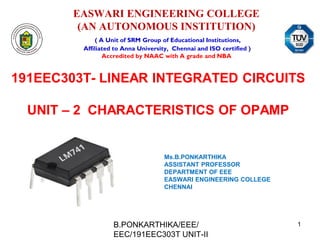 EASWARI ENGINEERING COLLEGE
(AN AUTONOMOUS INSTITUTION)
( A Unit of SRM Group of Educational Institutions,
Affiliated to Anna University, Chennai and ISO certified )
Accredited by NAAC with A grade and NBA
191EEC303T- LINEAR INTEGRATED CIRCUITS
UNIT – 2 CHARACTERISTICS OF OPAMP
Ms.B.PONKARTHIKA
ASSISTANT PROFESSOR
DEPARTMENT OF EEE
EASWARI ENGINEERING COLLEGE
CHENNAI
B.PONKARTHIKA/EEE/
EEC/191EEC303T UNIT-II
1
 