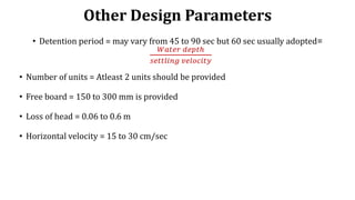 Other Design Parameters
• Detention period = may vary from 45 to 90 sec but 60 sec usually adopted=
𝑊𝑎𝑡𝑒𝑟 𝑑𝑒𝑝𝑡ℎ
𝑠𝑒𝑡𝑡𝑙𝑖𝑛𝑔 𝑣𝑒𝑙𝑜𝑐𝑖𝑡𝑦
• Number of units = Atleast 2 units should be provided
• Free board = 150 to 300 mm is provided
• Loss of head = 0.06 to 0.6 m
• Horizontal velocity = 15 to 30 cm/sec
 