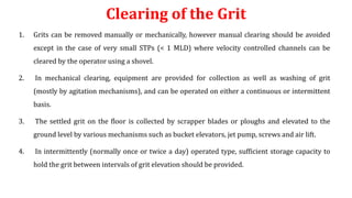 Clearing of the Grit
1. Grits can be removed manually or mechanically, however manual clearing should be avoided
except in the case of very small STPs (< 1 MLD) where velocity controlled channels can be
cleared by the operator using a shovel.
2. In mechanical clearing, equipment are provided for collection as well as washing of grit
(mostly by agitation mechanisms), and can be operated on either a continuous or intermittent
basis.
3. The settled grit on the floor is collected by scrapper blades or ploughs and elevated to the
ground level by various mechanisms such as bucket elevators, jet pump, screws and air lift.
4. In intermittently (normally once or twice a day) operated type, sufficient storage capacity to
hold the grit between intervals of grit elevation should be provided.
 