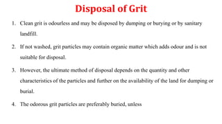 Disposal of Grit
1. Clean grit is odourless and may be disposed by dumping or burying or by sanitary
landfill.
2. If not washed, grit particles may contain organic matter which adds odour and is not
suitable for disposal.
3. However, the ultimate method of disposal depends on the quantity and other
characteristics of the particles and further on the availability of the land for dumping or
burial.
4. The odorous grit particles are preferably buried, unless
 
