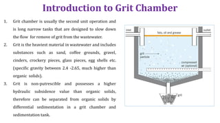 Introduction to Grit Chamber
1. Grit chamber is usually the second unit operation and
is long narrow tanks that are designed to slow down
the flow for remove of grit from the wastewater.
2. Grit is the heaviest material in wastewater and includes
substances such as sand, coffee grounds, gravel,
cinders, crockery pieces, glass pieces, egg shells etc.
(specific gravity between 2.4 ‐2.65, much higher than
organic solids).
3. Grit is non‐putrescible and possesses a higher
hydraulic subsidence value than organic solids,
therefore can be separated from organic solids by
differential sedimentation in a grit chamber and
sedimentation tank.
 