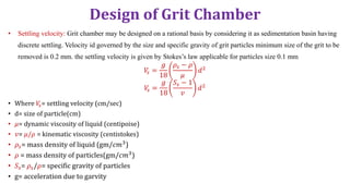 Design of Grit Chamber
• Settling velocity: Grit chamber may be designed on a rational basis by considering it as sedimentation basin having
discrete settling. Velocity id governed by the size and specific gravity of grit particles minimum size of the grit to be
removed is 0.2 mm. the settling velocity is given by Stokes’s law applicable for particles size 0.1 mm
𝑉
𝑠 =
𝑔
18
𝜌𝑠 − 𝜌
𝜇
𝑑2
𝑉
𝑠 =
𝑔
18
𝑆𝑠 − 1
𝑣
𝑑2
• Where 𝑉
𝑠= settling velocity (cm/sec)
• d= size of particle(cm)
• 𝜇= dynamic viscosity of liquid (centipoise)
• 𝑣= 𝜇/𝜌 = kinematic viscosity (centistokes)
• 𝜌𝑠= mass density of liquid (gm/𝑐𝑚3)
• 𝜌 = mass density of particles(gm/𝑐𝑚3)
• 𝑆𝑠= 𝜌𝑠/𝜌= specific gravity of particles
• g= acceleration due to garvity
 