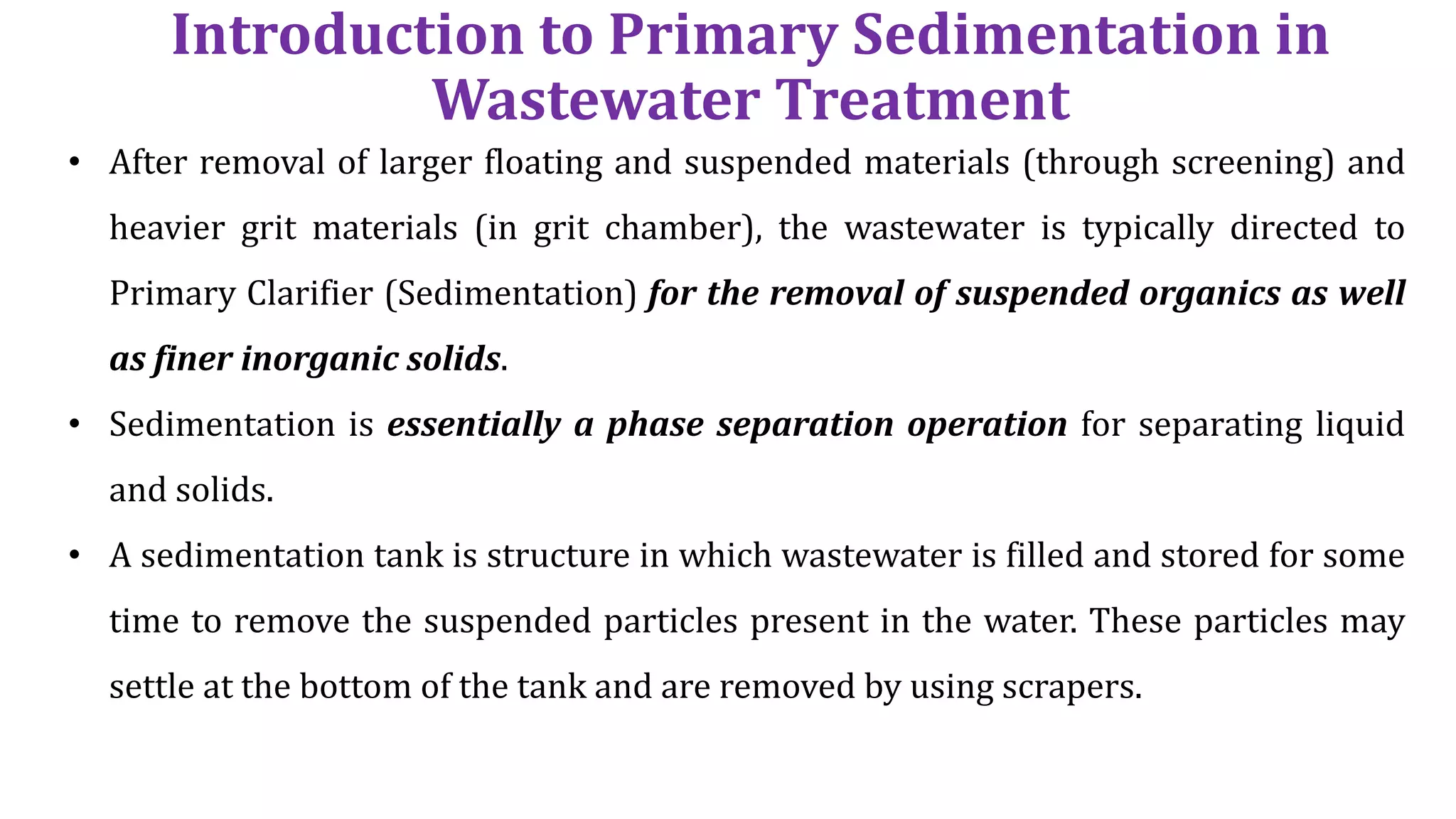 Introduction to Primary Sedimentation in
Wastewater Treatment
• After removal of larger floating and suspended materials (through screening) and
heavier grit materials (in grit chamber), the wastewater is typically directed to
Primary Clarifier (Sedimentation) for the removal of suspended organics as well
as finer inorganic solids.
• Sedimentation is essentially a phase separation operation for separating liquid
and solids.
• A sedimentation tank is structure in which wastewater is filled and stored for some
time to remove the suspended particles present in the water. These particles may
settle at the bottom of the tank and are removed by using scrapers.
 