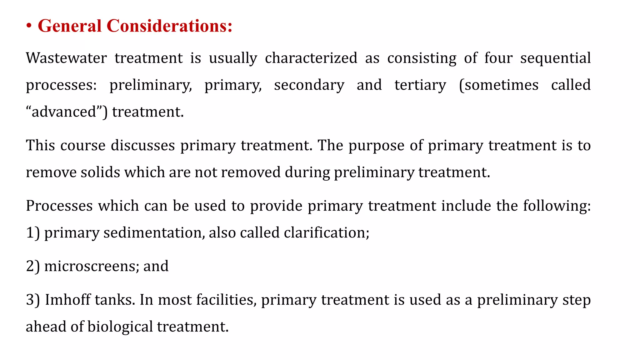 • General Considerations:
Wastewater treatment is usually characterized as consisting of four sequential
processes: preliminary, primary, secondary and tertiary (sometimes called
“advanced”) treatment.
This course discusses primary treatment. The purpose of primary treatment is to
remove solids which are not removed during preliminary treatment.
Processes which can be used to provide primary treatment include the following:
1) primary sedimentation, also called clarification;
2) microscreens; and
3) Imhoff tanks. In most facilities, primary treatment is used as a preliminary step
ahead of biological treatment.
 
