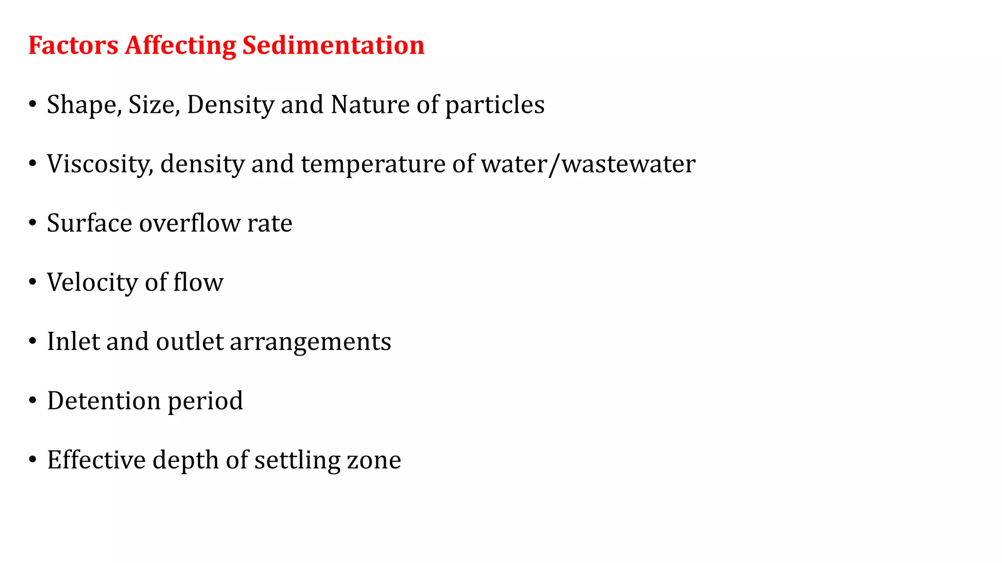 Factors Affecting Sedimentation
• Shape, Size, Density and Nature of particles
• Viscosity, density and temperature of water/wastewater
• Surface overflow rate
• Velocity of flow
• Inlet and outlet arrangements
• Detention period
• Effective depth of settling zone
 