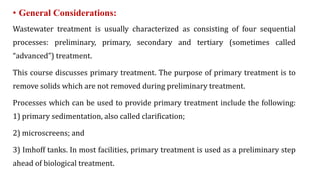 • General Considerations:
Wastewater treatment is usually characterized as consisting of four sequential
processes: preliminary, primary, secondary and tertiary (sometimes called
“advanced”) treatment.
This course discusses primary treatment. The purpose of primary treatment is to
remove solids which are not removed during preliminary treatment.
Processes which can be used to provide primary treatment include the following:
1) primary sedimentation, also called clarification;
2) microscreens; and
3) Imhoff tanks. In most facilities, primary treatment is used as a preliminary step
ahead of biological treatment.
 