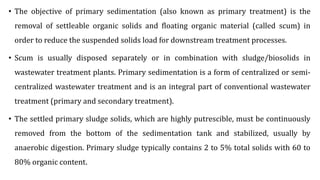 • The objective of primary sedimentation (also known as primary treatment) is the
removal of settleable organic solids and floating organic material (called scum) in
order to reduce the suspended solids load for downstream treatment processes.
• Scum is usually disposed separately or in combination with sludge/biosolids in
wastewater treatment plants. Primary sedimentation is a form of centralized or semi-
centralized wastewater treatment and is an integral part of conventional wastewater
treatment (primary and secondary treatment).
• The settled primary sludge solids, which are highly putrescible, must be continuously
removed from the bottom of the sedimentation tank and stabilized, usually by
anaerobic digestion. Primary sludge typically contains 2 to 5% total solids with 60 to
80% organic content.
 