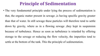 Principle of Sedimentation
• The very fundamental principle under lying the process of sedimentation is
that, the organic matter present in sewage ,is having specific gravity greater
than that of water. In still sewage these particles will therefore tend to settle
down by gravity, where as in a flowing sewage ,they kept in suspension
because of turbulence. Hence as soon as turbulence is retarded by offering
storage to the sewage or reducing the flow velocity, the impurities tend to
settle at the bottom of the tank. This the principle of sedimentation.
 