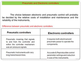 Difference between pneumatic and electronic controllers:
The choice between electronic and pneumatic control will probably
be decided by the relative costs of installation and maintenance and the
reliability of the instruments.
Pneumatic and Electronic controllers
 