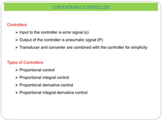 Controllers:
 Input to the controller is error signal (ϵ)
 Output of the controller is pneumatic signal (P)
 Transducer and converter are combined with the controller for simplicity
Types of Controllers:
 Proportional control
 Proportional integral control
 Proportional derivative control
 Proportional integral derivative control
CONVENTIONAL CONTROLLERS
 