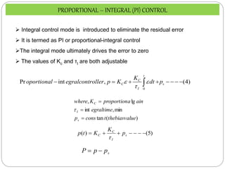 0
Pr int , (4)
t
C
C s
I
K
oportional egralcontroller p K dt p
 

       

)
(
tan
min
,
int
lg
,
ue
thebiasval
t
cons
p
egraltime
ain
a
proportion
K
where
s
I
C




 Integral control mode is introduced to eliminate the residual error
 It is termed as PI or proportional-integral control
The integral mode ultimately drives the error to zero
 The values of Kc and τI are both adjustable
)
5
(
)
( 





 s
I
C
C p
K
K
t
p

s
p
p
P 

PROPORTIONAL – INTEGRAL (PI) CONTROL
 
