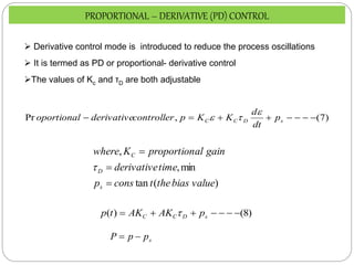 )
7
(
,
Pr 






 s
D
C
C p
dt
d
K
K
p
controller
derivative
oportional



)
(
tan
min
,
,
value
bias
the
t
cons
p
time
derivative
gain
al
proportion
K
where
s
D
C




PROPORTIONAL – DERIVATIVE (PD) CONTROL
 Derivative control mode is introduced to reduce the process oscillations
 It is termed as PD or proportional- derivative control
The values of Kc and τD are both adjustable
)
8
(
)
( 





 s
D
C
C p
AK
AK
t
p 
s
p
p
P 

 