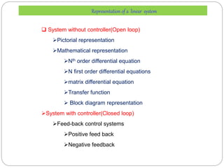 Representation of a linear system
 System without controller(Open loop)
Pictorial representation
Mathematical representation
Nth order differential equation
N first order differential equations
matrix differential equation
Transfer function
 Block diagram representation
System with controller(Closed loop)
Feed-back control systems
Positive feed back
Negative feedback
 