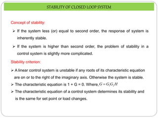 Concept of stability:
 If the system less (or) equal to second order, the response of system is
inherently stable.
 If the system is higher than second order, the problem of stability in a
control system is slightly more complicated.
Stability criterion:
 A linear control system is unstable if any roots of its characteristic equation
are on or to the right of the imaginary axis. Otherwise the system is stable.
 The characteristic equation is 1 + G = 0. Where,
 The characteristic equation of a control system determines its stability and
is the same for set point or load changes.
H
G
G
G 2
1

STABILITY OF CLOSED LOOP SYSTEM
 