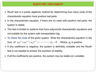  Routh test is a purely algebraic method for determining how many roots of the
characteristic equation have positive real parts
 In the characteristic equation, if there are no roots with positive real parts, the
system is stable.
 The test is limited to systems that have polynomial characteristic equations and
not suitable for the system with transportation lag.
 To check the roots of the given system, Write the characteristic equation in the
form of , Where, a0 is positive.
 If any coefficient is negative, the system is definitely unstable and the Routh
test is not needed to answer the question of stability.
 If all the coefficients are positive, the system may be stable (or) unstable.
1 2
0 1 2 0
n n n
n
a s a s a s a
 
    
ROUTHTEST FOR STABILITY
 