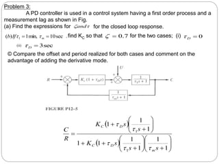 
and
sec
10
min,
1
)
( 1 
 m
If
b 
 7
.
0

 0

D

sec
3

D

Problem 3:
A PD controller is used in a control system having a first order process and a
measurement lag as shown in Fig.
(a) Find the expressions for for the closed loop response.
, find KC so that for the two cases; (i)
(ii)
© Compare the offset and period realized for both cases and comment on the
advantage of adding the derivative mode.
 
  






























1
1
1
1
1
1
1
1
1
1
1
s
s
s
K
s
s
K
R
C
m
D
C
D
C





 