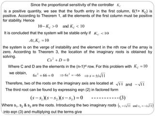 C
K
10
and
0
10 

 C
C K
K
10

C
K
Since the proportional sensitivity of the controller
is a positive quantity, we see that the fourth entry in the first column, 6(1+ KC) is
positive. According to Theorem 1, all the elements of the first column must be positive
for stability. Hence
It is concluded that the system will be stable only if
10
, 
C
K
At
0
2

 D
Cs
the system is on the verge of instability and the element in the nth row of the array is
zero. According to Theorem 3, the location of the imaginary roots is obtained by
solving.
10

C
K
0
66
6 2


s 66
6 2


 s 11
i
s 


Where C and D are the elements in the (n-1)st row. For this problem with
we obtain,
11 11

(3)
-
-
-
-
-
-
-
-
-
-
-
0
)
)(
)(
( 3
2
1 


 s
s
s
s
s
s
Therefore, two of the roots on the imaginary axis are located at and
The third root can be found by expressing eqn (2) in factored form
Where s1, s2 & s3 are the roots. Introducing the two imaginary roots  
11
and
11 2
1 i
s
i
s 


into eqn (3) and multiplying out the terms give
 