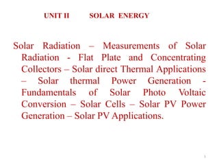 UNIT II SOLAR ENERGY
1
Solar Radiation – Measurements of Solar
Radiation - Flat Plate and Concentrating
Collectors – Solar direct Thermal Applications
– Solar thermal Power Generation -
Fundamentals of Solar Photo Voltaic
Conversion – Solar Cells – Solar PV Power
Generation – Solar PV Applications.
 