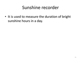 Sunshine recorder
• It is used to measure the duration of bright
sunshine hours in a day.
15
 