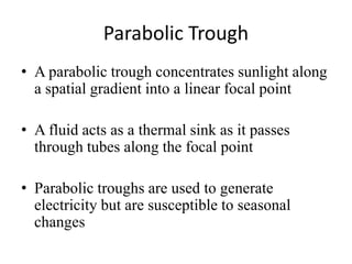 Parabolic Trough
• A parabolic trough concentrates sunlight along
a spatial gradient into a linear focal point
• A fluid acts as a thermal sink as it passes
through tubes along the focal point
• Parabolic troughs are used to generate
electricity but are susceptible to seasonal
changes
 