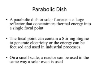 Parabolic Dish
• A parabolic dish or solar furnace is a large
reflector that concentrates thermal energy into
a single focal point
• The focal point can contain a Stirling Engine
to generate electricity or the energy can be
focused and used in industrial processes
• On a small scale, a reactor can be used in the
same way a solar oven is used
 