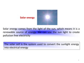 3
Solar energy
Solar energy comes from the light of the sun, which means it is a
renewable source of energy. We can use the sun light to create
pollution free electricity
The solar cell is the system used to convert the sunlight energy
into electrical energy
 