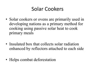 Solar Cookers
• Solar cookers or ovens are primarily used in
developing nations as a primary method for
cooking using passive solar heat to cook
primary meals
• Insulated box that collects solar radiation
enhanced by reflectors attached to each side
• Helps combat deforestation
 