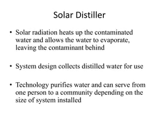 Solar Distiller
• Solar radiation heats up the contaminated
water and allows the water to evaporate,
leaving the contaminant behind
• System design collects distilled water for use
• Technology purifies water and can serve from
one person to a community depending on the
size of system installed
 