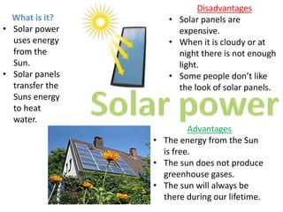 Disadvantages
• Solar panels are
expensive.
• When it is cloudy or at
night there is not enough
light.
• Some people don’t like
the look of solar panels.
What is it?
• Solar power
uses energy
from the
Sun.
• Solar panels
transfer the
Suns energy
to heat
water.
Advantages
• The energy from the Sun
is free.
• The sun does not produce
greenhouse gases.
• The sun will always be
there during our lifetime.
 