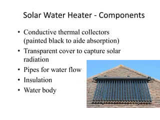 Solar Water Heater - Components
• Conductive thermal collectors
(painted black to aide absorption)
• Transparent cover to capture solar
radiation
• Pipes for water flow
• Insulation
• Water body
 